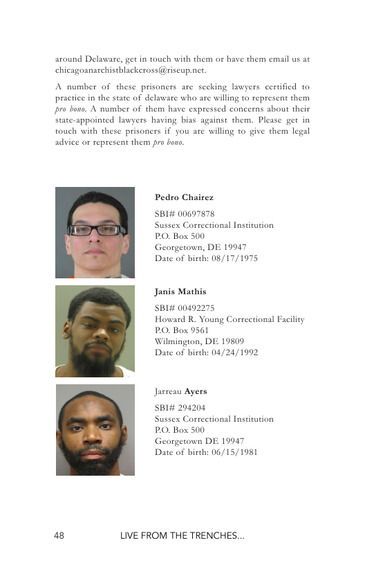 around Delawar,  getin touch with them o have them email us at chicagoanarchistblackeross@riscup.net.  A number of these prisoners are secking lawyers certified 10 practice in the state of delaware who are willing to represent them ro bone. A number of them have expressed concerns about their state-appointed lawyers having bias against them. Pl touch with th  get in prisoners if you are willing to give them legal advice or represent them pro boro.  Pedro Chairez  SBI# 00697878 Sussex Correctional Institution PO, Box 500 Georgetown, DE 10947  Date of birth: 08/17/1975  Janis Mathis  SBI# 00492275 Howard R. Young Correctional Facility PO, Box 9561  Wilmington, DE 19809  Date of birth: 04/24/1992  Jasrea Ayers  SBI# 204204 Sussex Correctional Institution PO, Box 500  Georgetown DE 19947  Date of birth: 06/15/1981  a8 LIVE FROM THE TRENCHES. 